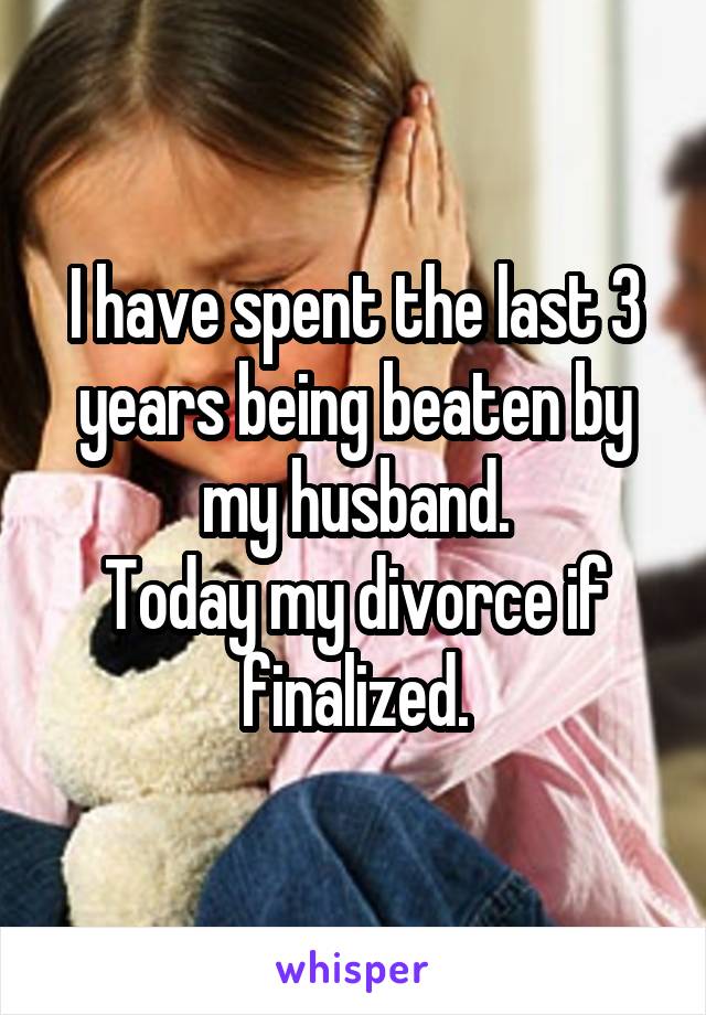 I have spent the last 3 years being beaten by my husband.
Today my divorce if finalized.