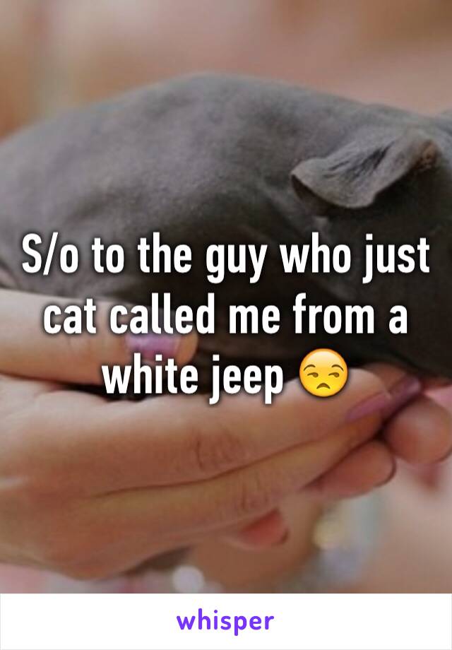 S/o to the guy who just cat called me from a white jeep 😒