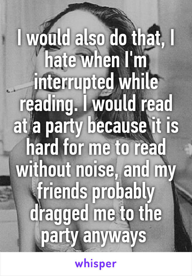 I would also do that, I hate when I'm interrupted while reading. I would read at a party because it is hard for me to read without noise, and my friends probably dragged me to the party anyways 