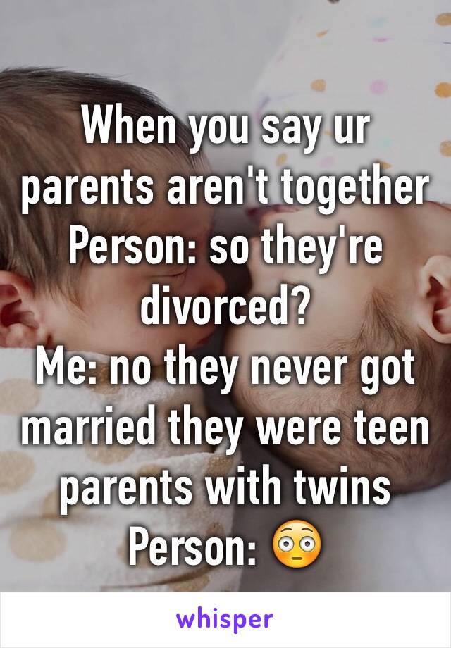 When you say ur parents aren't together 
Person: so they're divorced?
Me: no they never got married they were teen parents with twins
Person: 😳