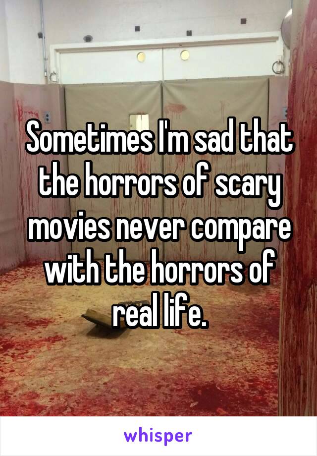 Sometimes I'm sad that the horrors of scary movies never compare with the horrors of real life.