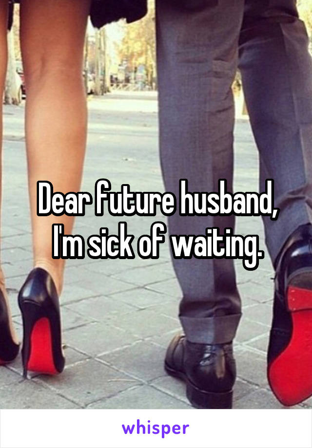 Dear future husband,
I'm sick of waiting.