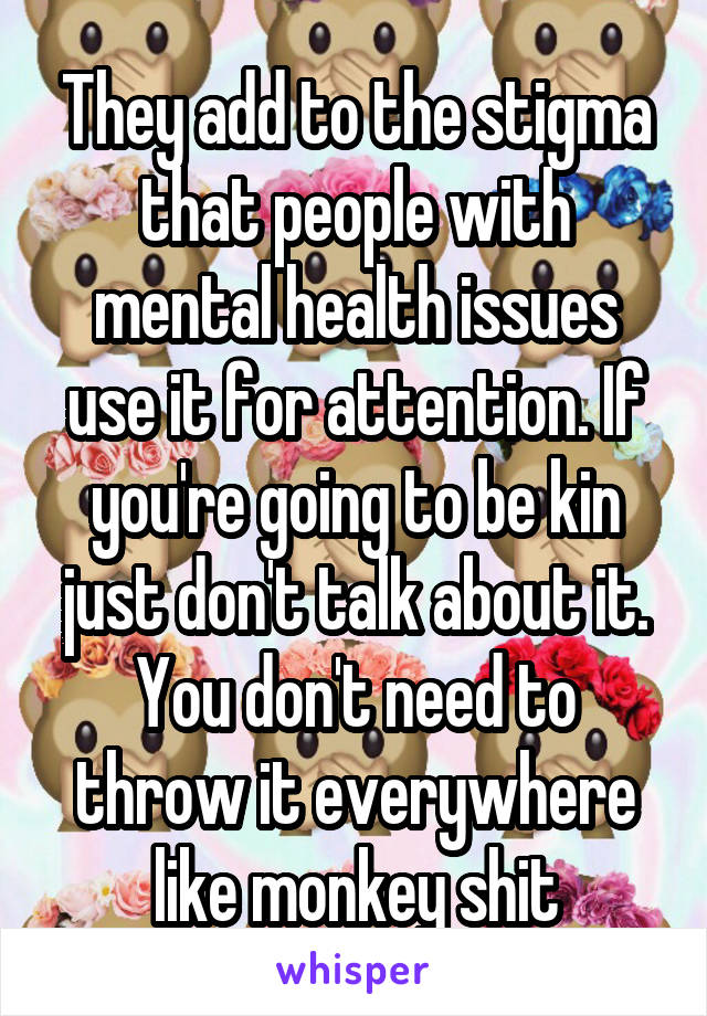 They add to the stigma that people with mental health issues use it for attention. If you're going to be kin just don't talk about it. You don't need to throw it everywhere like monkey shit