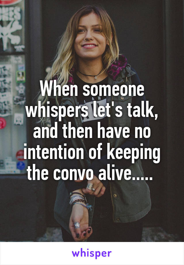 When someone whispers let's talk, and then have no intention of keeping the convo alive..... 