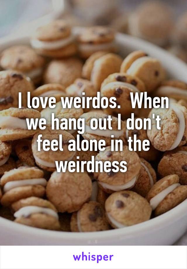 I love weirdos.  When we hang out I don't feel alone in the weirdness 