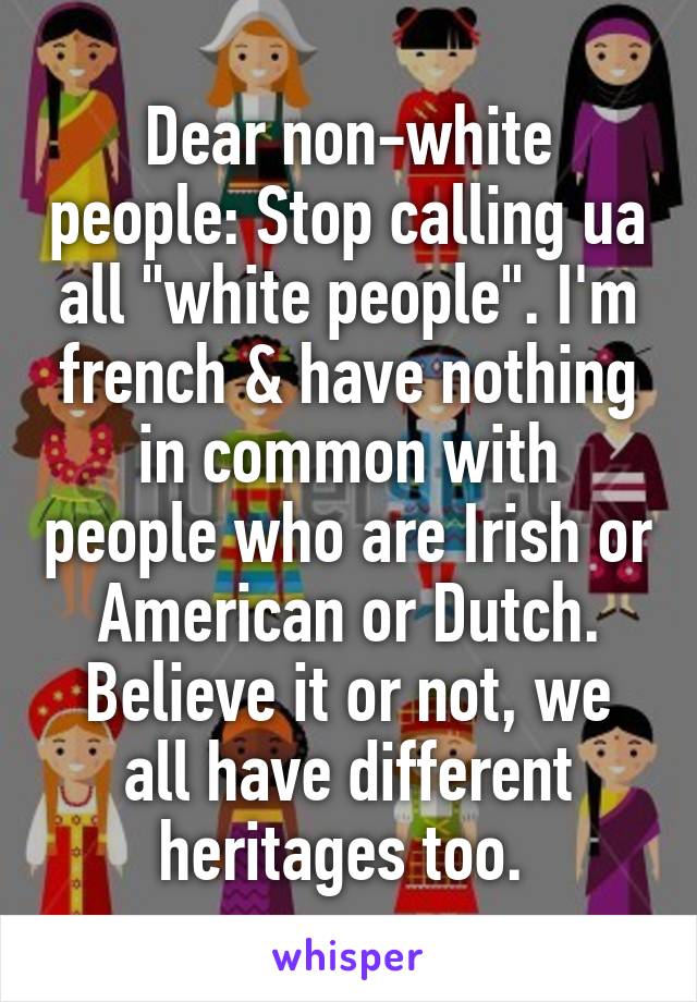 Dear non-white people: Stop calling ua all "white people". I'm french & have nothing in common with people who are Irish or American or Dutch. Believe it or not, we all have different heritages too. 