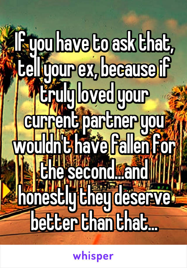 If you have to ask that, tell your ex, because if truly loved your current partner you wouldn't have fallen for the second...and honestly they deserve better than that...