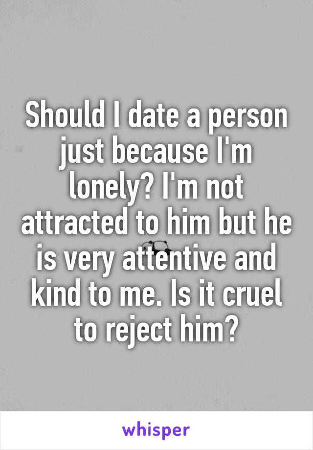 Should I date a person just because I'm lonely? I'm not attracted to him but he is very attentive and kind to me. Is it cruel to reject him?