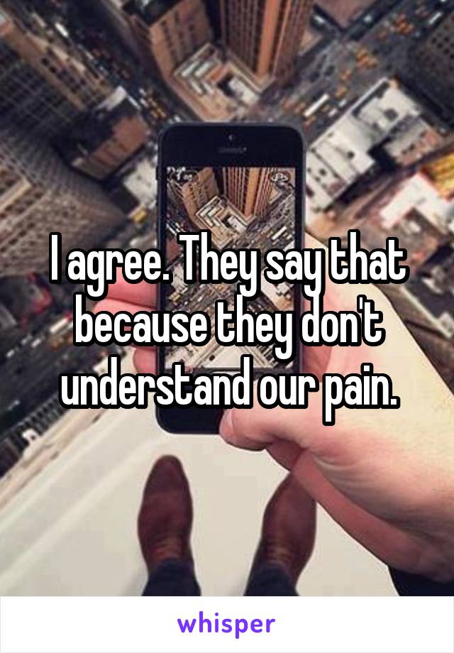 I agree. They say that because they don't understand our pain.