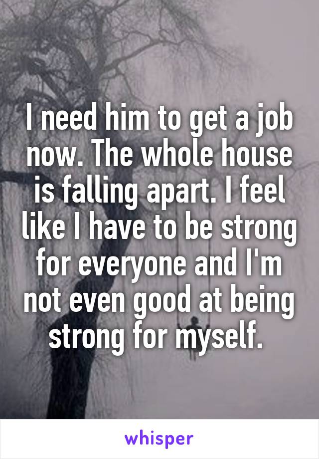 I need him to get a job now. The whole house is falling apart. I feel like I have to be strong for everyone and I'm not even good at being strong for myself. 