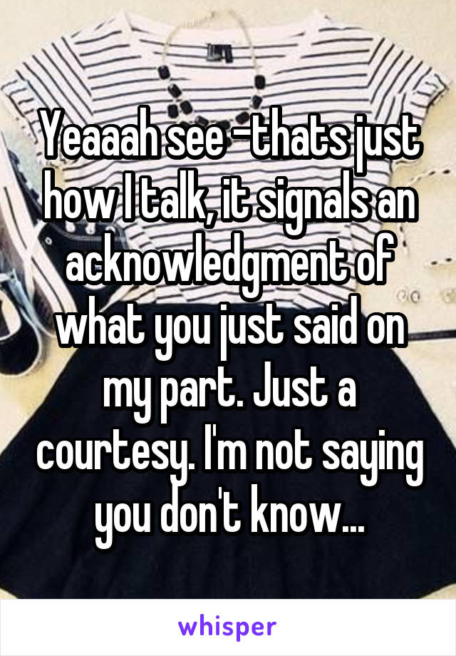 Yeaaah see -thats just how I talk, it signals an acknowledgment of what you just said on my part. Just a courtesy. I'm not saying you don't know...