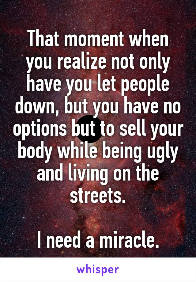 That moment when you realize not only have you let people down, but you have no options but to sell your body while being ugly and living on the streets.

I need a miracle.