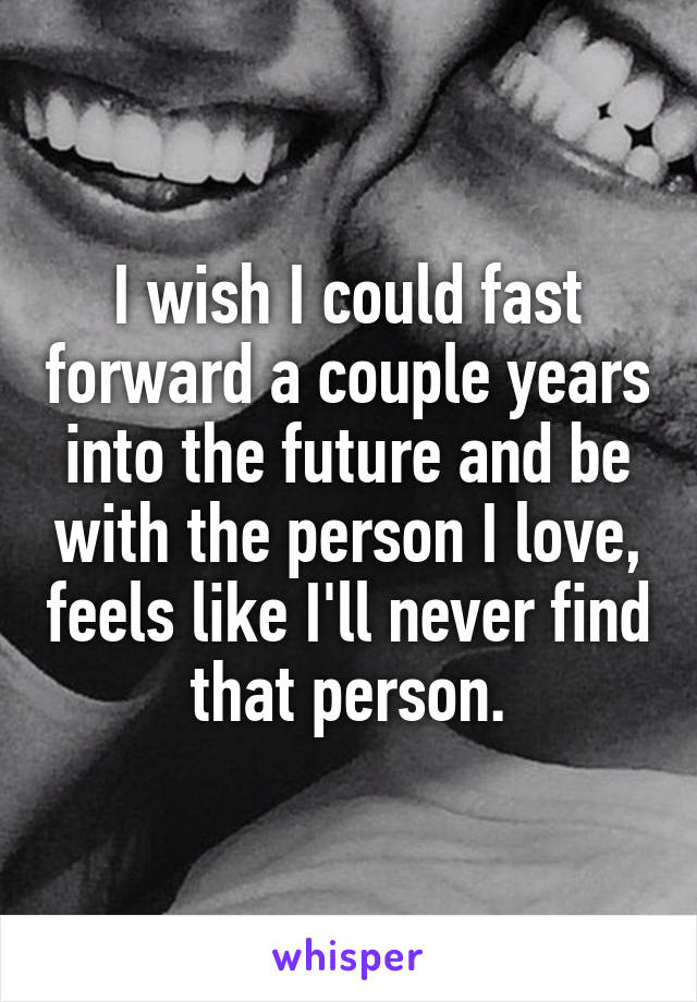 I wish I could fast forward a couple years into the future and be with the person I love, feels like I'll never find that person.