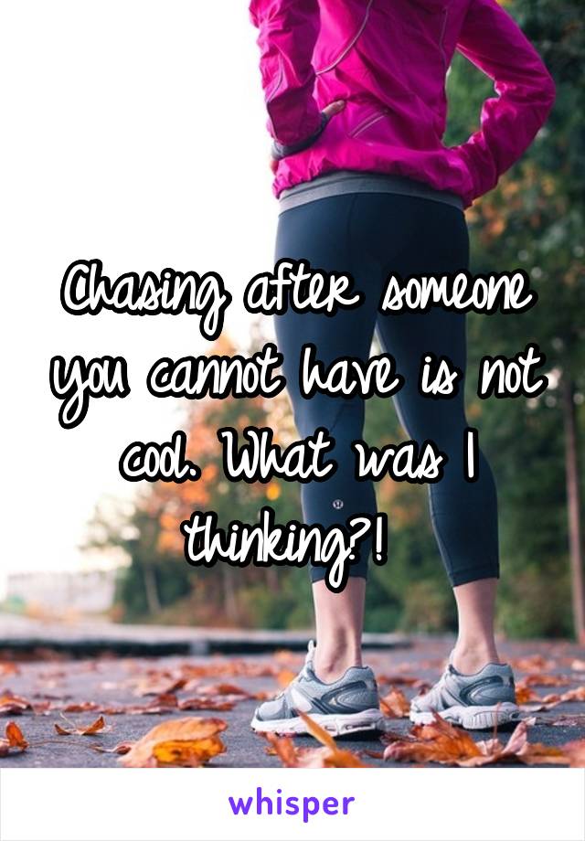 Chasing after someone you cannot have is not cool. What was I thinking?! 