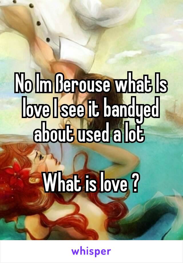 No Im ßerouse what Is love I see it bandyed about used a lot 

What is love ?