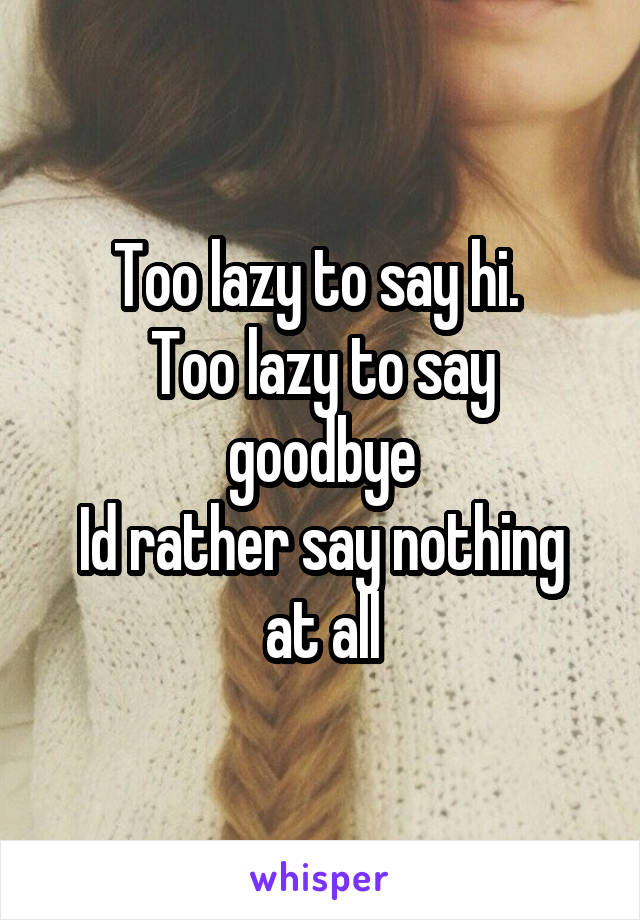 Too lazy to say hi. 
Too lazy to say goodbye
Id rather say nothing at all