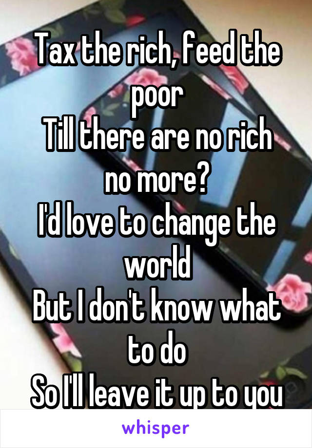 Tax the rich, feed the poor
Till there are no rich no more?
I'd love to change the world
But I don't know what to do
So I'll leave it up to you