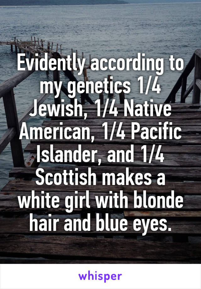 Evidently according to my genetics 1/4 Jewish, 1/4 Native American, 1/4 Pacific Islander, and 1/4 Scottish makes a white girl with blonde hair and blue eyes.