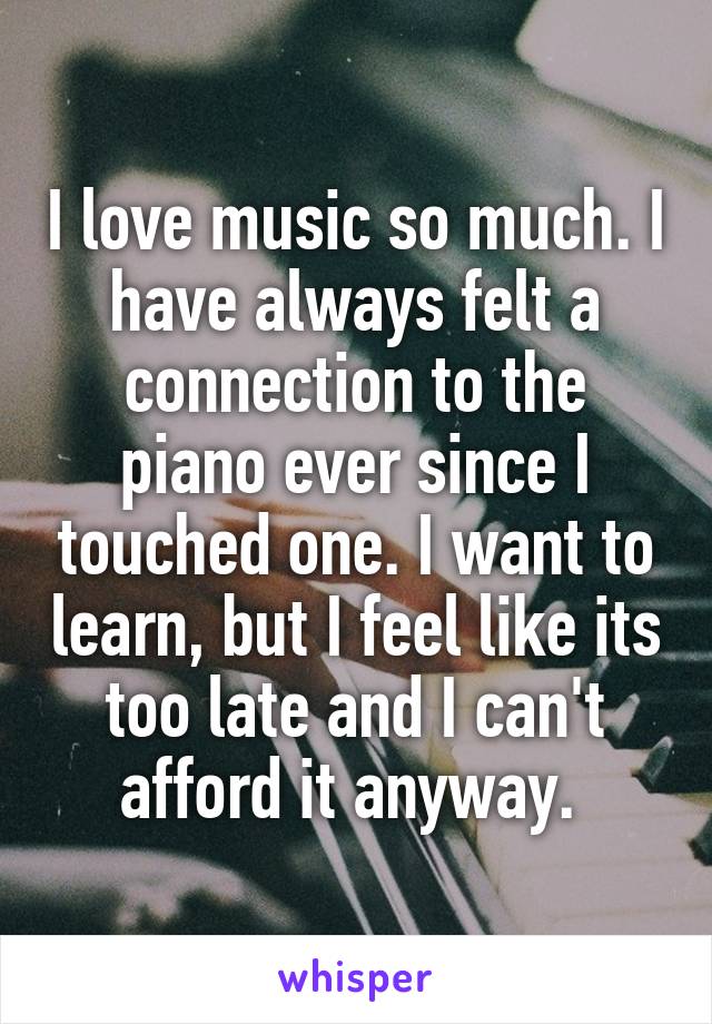 I love music so much. I have always felt a connection to the piano ever since I touched one. I want to learn, but I feel like its too late and I can't afford it anyway. 