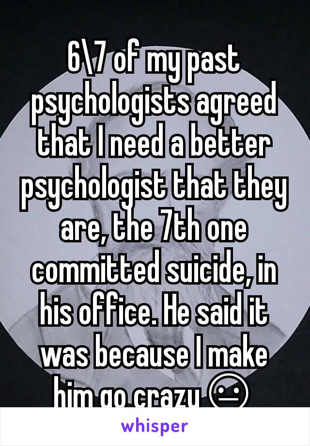 6\7 of my past psychologists agreed that I need a better psychologist that they are, the 7th one committed suicide, in his office. He said it was because I make him go crazy😐