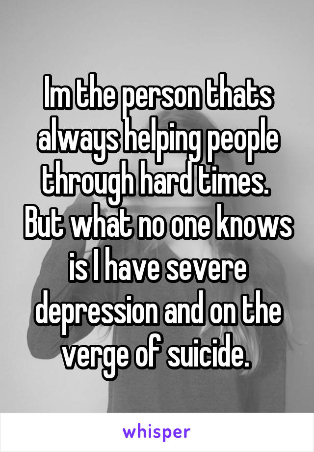 Im the person thats always helping people through hard times.  But what no one knows is I have severe depression and on the verge of suicide. 