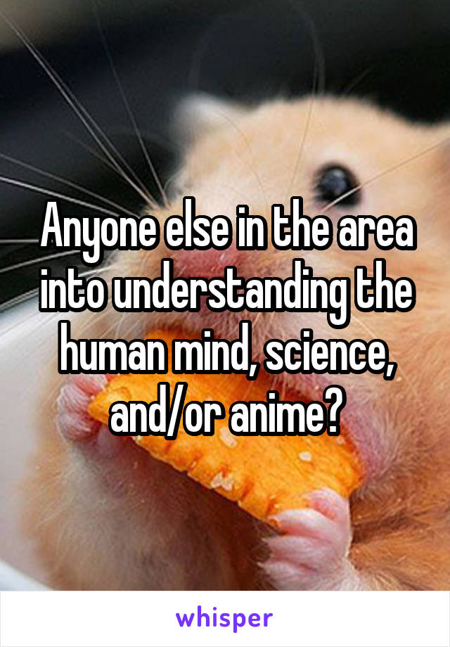 Anyone else in the area into understanding the human mind, science, and/or anime?