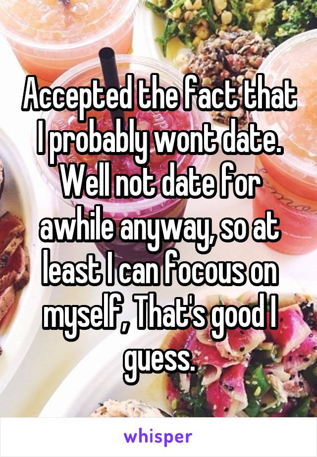 Accepted the fact that I probably wont date. Well not date for awhile anyway, so at least I can focous on myself, That's good I guess.