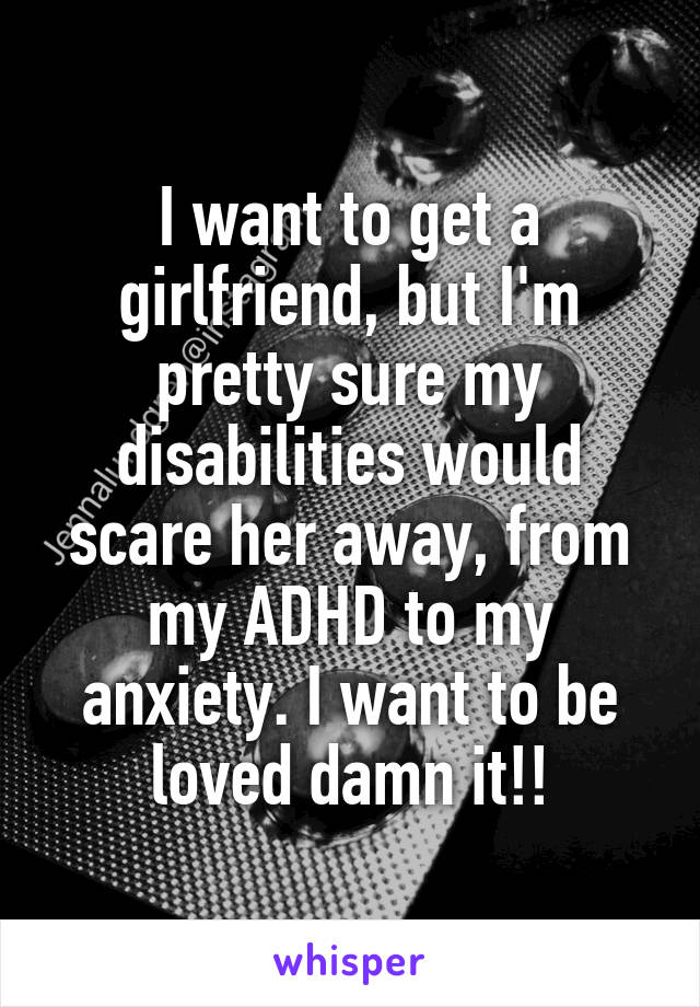 I want to get a girlfriend, but I'm pretty sure my disabilities would scare her away, from my ADHD to my anxiety. I want to be loved damn it!!