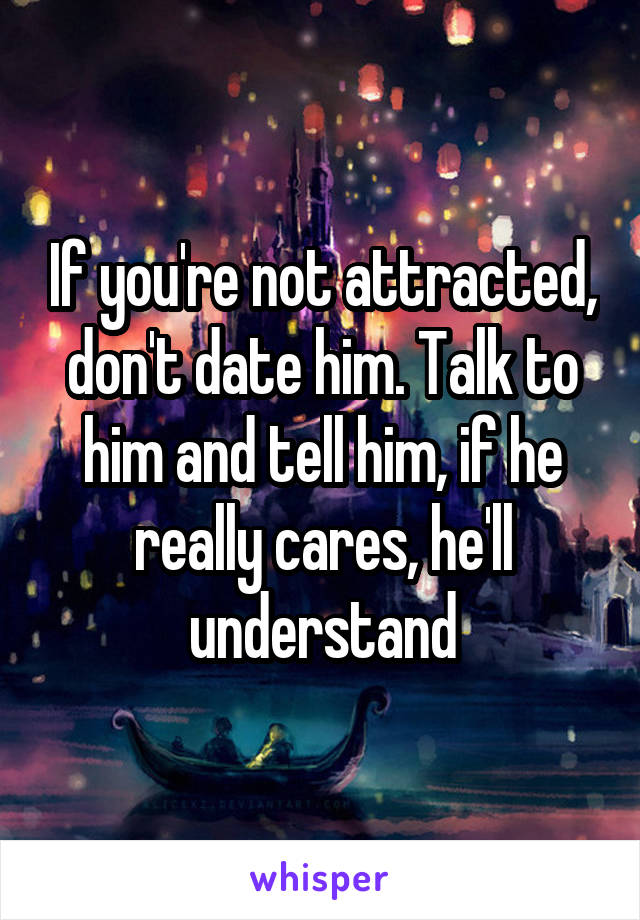 If you're not attracted, don't date him. Talk to him and tell him, if he really cares, he'll understand