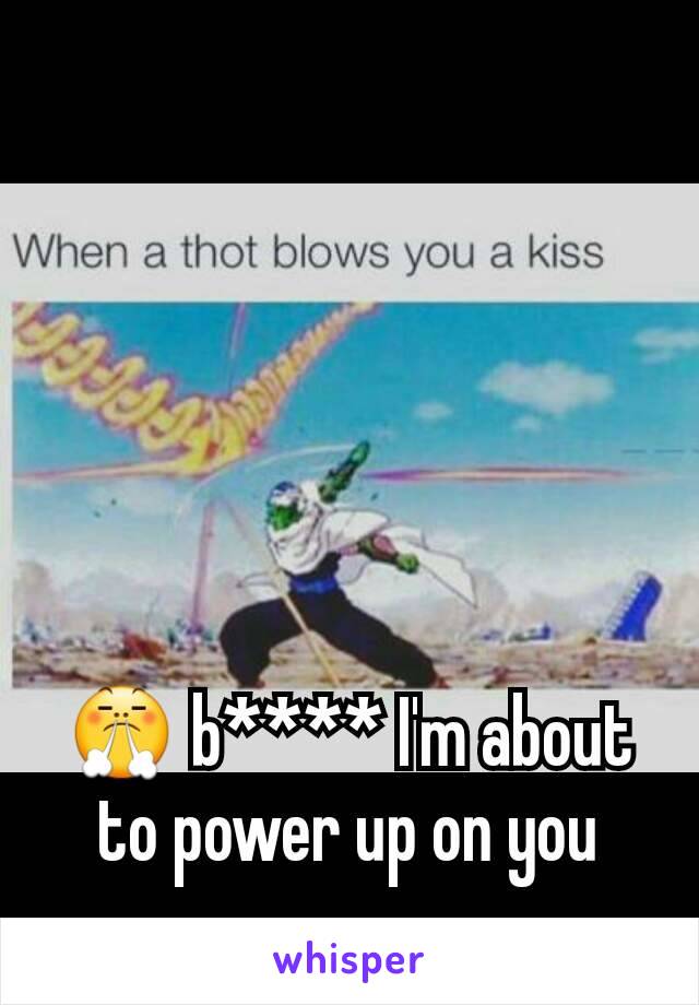 😤 b**** I'm about to power up on you