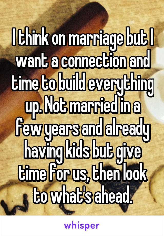 I think on marriage but I want a connection and time to build everything up. Not married in a few years and already having kids but give time for us, then look to what's ahead.