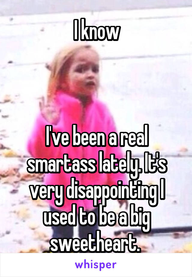 I know



I've been a real smartass lately. It's very disappointing I used to be a big sweetheart. 