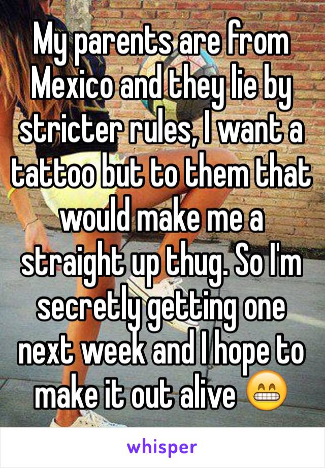 My parents are from Mexico and they lie by stricter rules, I want a tattoo but to them that would make me a straight up thug. So I'm secretly getting one next week and I hope to make it out alive 😁
