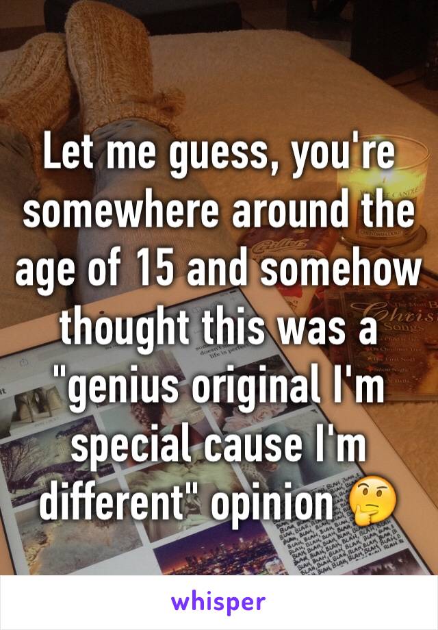 Let me guess, you're somewhere around the age of 15 and somehow thought this was a "genius original I'm special cause I'm different" opinion 🤔