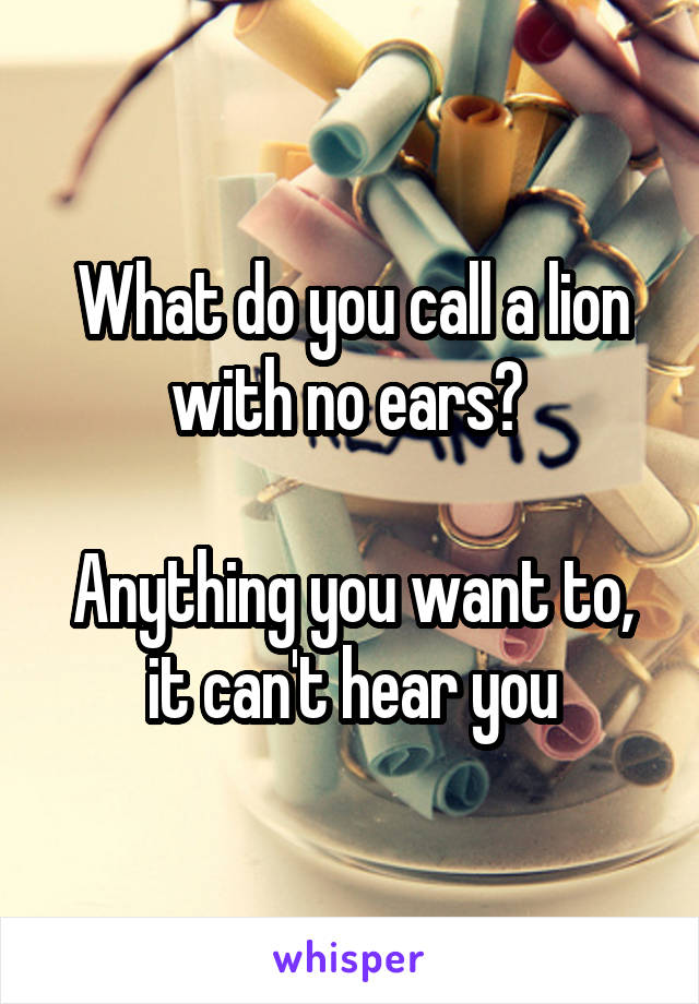 What do you call a lion with no ears? 

Anything you want to, it can't hear you