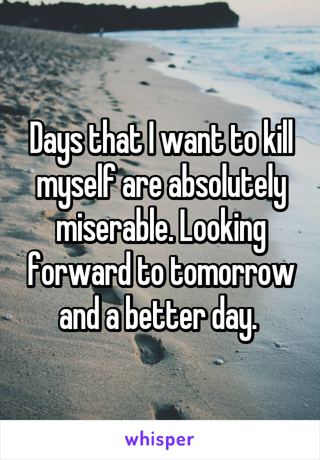 Days that I want to kill myself are absolutely miserable. Looking forward to tomorrow and a better day. 