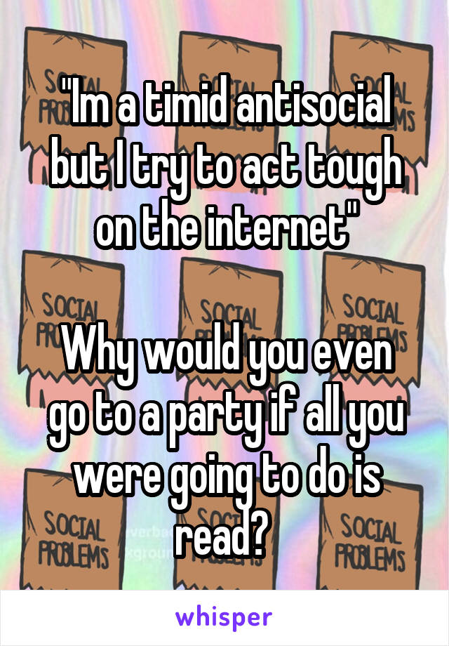 "Im a timid antisocial but I try to act tough on the internet"

Why would you even go to a party if all you were going to do is read? 