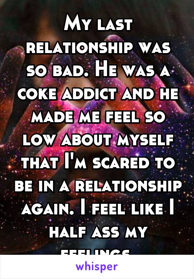 My last relationship was so bad. He was a coke addict and he made me feel so low about myself that I'm scared to be in a relationship again. I feel like I half ass my feelings 