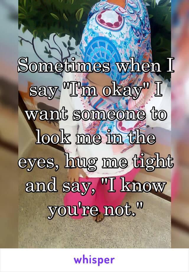 Sometimes when I say "I'm okay" I want someone to look me in the eyes, hug me tight and say, "I know you're not."