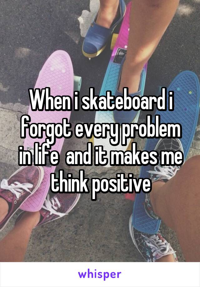 When i skateboard i forgot every problem in life  and it makes me think positive