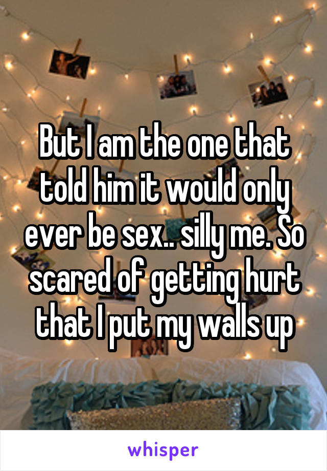 But I am the one that told him it would only ever be sex.. silly me. So scared of getting hurt that I put my walls up