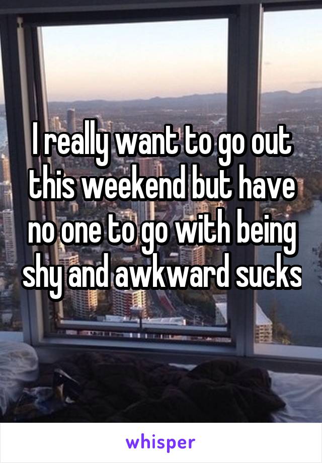 I really want to go out this weekend but have no one to go with being shy and awkward sucks 