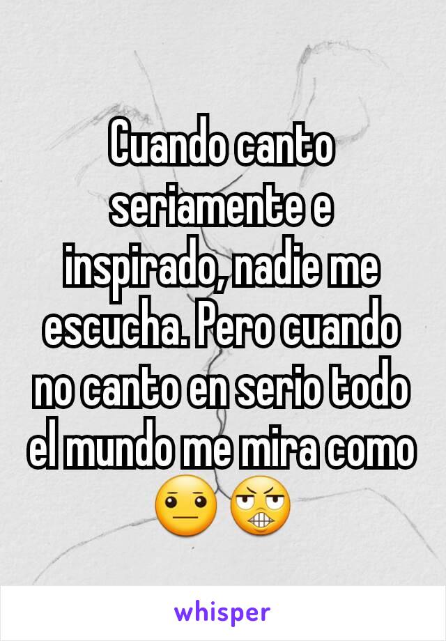 Cuando canto seriamente e inspirado, nadie me escucha. Pero cuando no canto en serio todo el mundo me mira como 😐😬