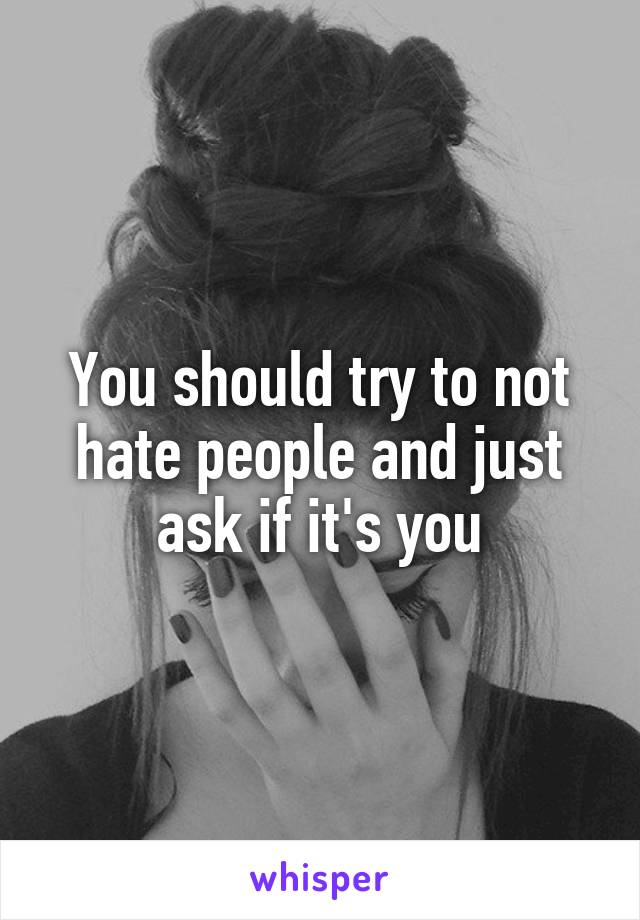 You should try to not hate people and just ask if it's you