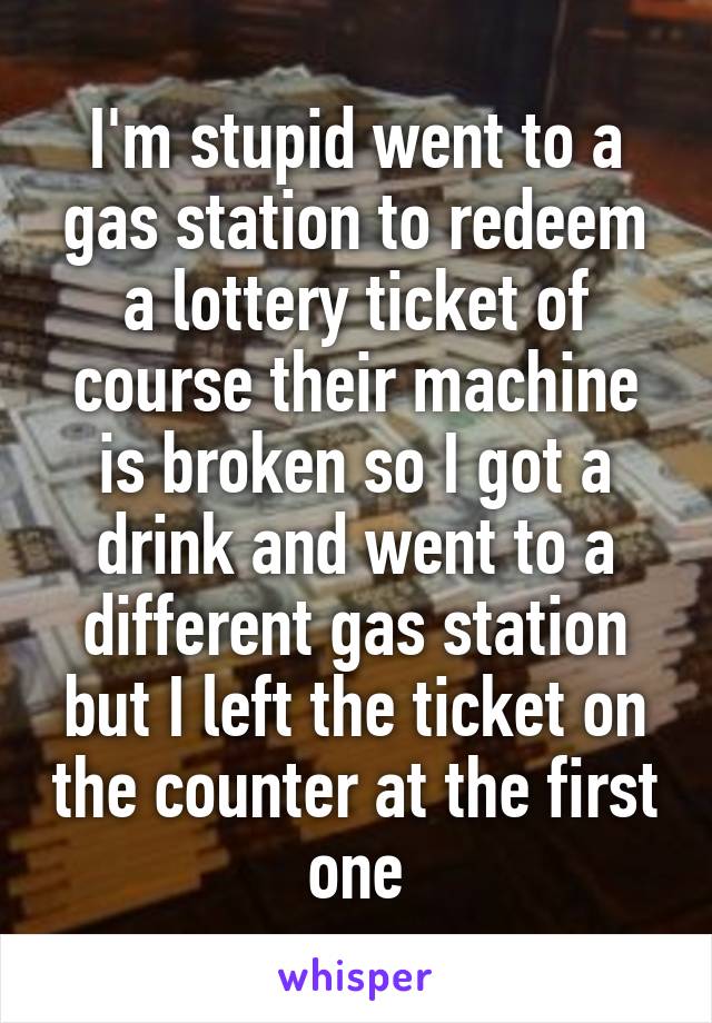 I'm stupid went to a gas station to redeem a lottery ticket of course their machine is broken so I got a drink and went to a different gas station but I left the ticket on the counter at the first one