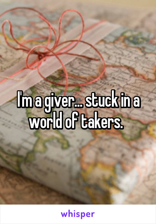 I'm a giver... stuck in a world of takers.  