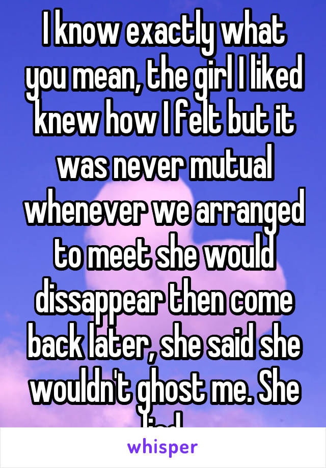 I know exactly what you mean, the girl I liked knew how I felt but it was never mutual whenever we arranged to meet she would dissappear then come back later, she said she wouldn't ghost me. She lied.