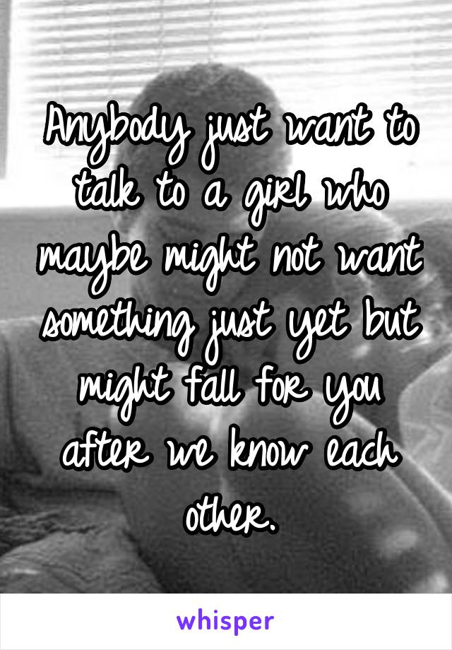 Anybody just want to talk to a girl who maybe might not want something just yet but might fall for you after we know each other.