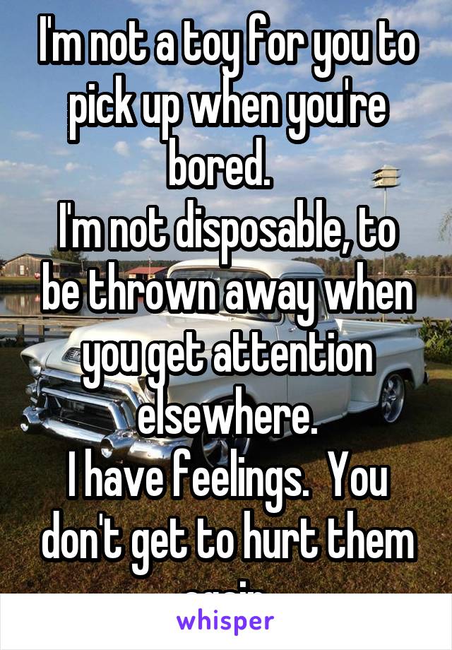 I'm not a toy for you to pick up when you're bored.  
I'm not disposable, to be thrown away when you get attention elsewhere.
I have feelings.  You don't get to hurt them again.