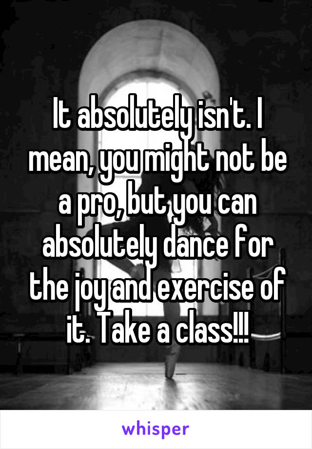 It absolutely isn't. I mean, you might not be a pro, but you can absolutely dance for the joy and exercise of it. Take a class!!!